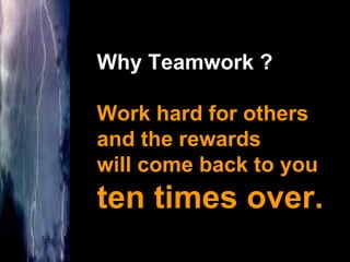 Why Teamwork ? Work hard for others  and the rewards  will come back to you  ten times over. 