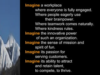 Imagine  a workplace where everyone is fully engaged.  Where people eagerly use   their brainpower.  Where teamwork comes naturally.  Where kindness rules.  Imagine  the innovative power   of such an organization.  Imagine  the sense of mission and  spirit of fun.  Imagine  its passion for  serving customers.  Imagine  its ability to attract  and retain talent,  to compete, to thrive. 