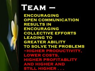 Team – ENCOURAGING  OPEN COMMUNICATION RESULTS IN  ENCOURAGING  COLLECTIVE EFFORTS LEADING TO  GREATER ABILITY  TO SOLVE THE PROBLEMS ~HIGHER PRODUCTIVITY,  LOWER COSTS,  HIGHER PROFITABLITY AND HIGHER AND  STILL HIGHER . . . 