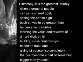 Ultimately, it is the greatest journey  when a group of people  can set a shared goal,  setting the bar so high each strives to be greater than he perceived possible;  learning the value and rewards of  a hard work ethic,  building close relationships based on trust; and  giving of yourself so completely  that you become a part of something bigger than yourself. 