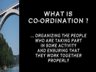 WHAT IS CO-ORDINATION ? ... ORGANIZING THE PEOPLE WHO ARE TAKING PART IN SOME ACTIVITY AND ENSURING THAT THEY WORK TOGETHER PROPERLY 