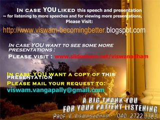 In case  YOU   liked  this speech and presentation ~ for listening to more speeches and for viewing more presentations, Please Visit: http://www.viswam-becomingbetter. blogspot.com In case YOU want a copy of  this presentation Please mail your request to: [email_address] A BIG THANK YOU FOR YOUR PATIENT LISTENING Prof. V. Viswanadham ~ [ 040 - 2722 3383 ] In case YOU want to see some more  presentations : Please visit :   www.slideshare.net/viswanadham 