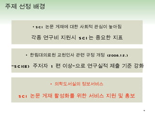 •  SCI  논문 게재에 대한 사회적 관심이 높아짐 각종 연구비 지원시  SCI 는 중요한 지표 주제 선정 배경  •  한림대의료원 교원인사 관련 규정 개정  (2008.12.) “ SCI(E)  주저자  1 편 이상”으로 연구실적 제출 기준 강화 •  의학도서실의 정보서비스 SCI  논문 게재 활성화를 위한 서비스 지원 및 홍보 