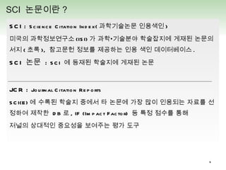 SCI :  Science Citation Index( 과학기술논문 인용색인 ) 미국의 과학정보연구소 (ISI) 가 과학•기술분야 학술잡지에 게재된 논문의 서지 ( 초록 ),  참고문헌 정보를 제공하는 인용 색인 데이터베이스 . SCI  논문  :  SCI  에 등재된 학술지에 게재된 논문 JCR :  Journal Citation Reports SCI(E) 에 수록된 학술지 중에서 타 논문에 가장 많이 인용되는 자료를 선정하여 제작한  DB 로 , IF (Impact Factor)  등 특정 점수를 통해  저널의 상대적인 중요성을 보여주는 평가 도구 SCI  논문이란 ?  