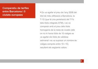 Comparatiu de tarifes
entre Barcelona i 5      Es va agafar el preu de l’any 2008 del
ciutats europees        títol de més utilització a Barcelona, la
                        T-10 (que té una penetració del 71%
                        dels títols integrats ATM), i es va
                        comparar amb el preu dels títols
                        homogenis de la resta de ciutats (allà
                        on no hi havia títols de 10 viatges es
                        va agafar els títols de validesa
                        setmanal i es va suposar un nombre de
                        viatges comprés entre 10 i 15),
                        resultant els següents valors:
 