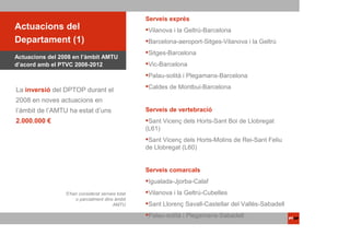 Serveis exprés
Actuacions del                                    Vilanova i la Geltrú-Barcelona
Departament (1)                                   Barcelona-aeroport-Sitges-Vilanova i la Geltrú
                                                  Sitges-Barcelona
Actuacions del 2008 en l’àmbit AMTU
d’acord amb el PTVC 2008-2012                     Vic-Barcelona
                                                  Palau-solità i Plegamans-Barcelona

La inversió del DPTOP durant el                   Caldes de Montbui-Barcelona

2008 en noves actuacions en
l’àmbit de l’AMTU ha estat d’uns                  Serveis de vertebració
2.000.000 €                                        Sant Vicenç dels Horts-Sant Boi de Llobregat
                                                  (L61)
                                                   Sant Vicenç dels Horts-Molins de Rei-Sant Feliu
                                                  de Llobregat (L60)


                                                  Serveis comarcals
                                                  Igualada-Jjorba-Calaf
                 S’han considerat serveis total   Vilanova i la Geltrú-Cubelles
                     o parcialment dins àmbit
                                       AMTU       Sant Llorenç Savall-Castellar del Vallès-Sabadell
                                                  Palau-solità i Plegamans-Sabadell
 