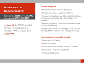 Serveis singulars
ACTUACIONSdel
 Actuacions PTOP
                                       Mataró-Granollers-aeroport de Girona
Departament (2)
                                       Hospital del Mataró (Argentona-Mataró)
Actuacions del 2008 en l’àmbit AMTU    Hospital de Calella de Mar (Canet de Mar-Calella,
d’acord amb el PTVC 2008-2012         Pineda de Mar-Calella, Sant Cebrià-Sant Pol-
                                      Calella)
                                       Hospital d’Igualada (Calaf-Jorba-Igualada-Santa
La inversió del DPTOP durant el       Coloma de Queralt)
2008 en noves actuacions en            Hospital de Sant Boi de Llobregat (Sant Feliu de
l’àmbit de l’AMTU ha estat d’uns      Llobregat-Molins de Rei-Sant Vicenç dels Horts)
2.000.000 €
                                      Coordinació de bus urbà-interurbà
                                       Canet-Sant Pol-Calella
                                       Argentona-Mataró
                                       Vilanova i la Geltrú-Prat de Vilanova-Cubelles
                                       Palau-solità i Plegamans-Sabadell
                                       Vic-Gurb-Calldetenes
 