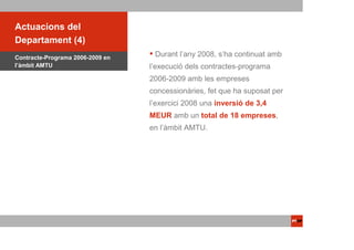 ACTUACIONSdel
 Actuacions PTOP
Departament (4)
Contracte-Programa 2006-2009 en
                                   Durant l’any 2008, s’ha continuat amb
l’àmbit AMTU                      l’execució dels contractes-programa
                                  2006-2009 amb les empreses
                                  concessionàries, fet que ha suposat per
                                  l’exercici 2008 una inversió de 3,4
                                  MEUR amb un total de 18 empreses,
                                  en l’àmbit AMTU.
 