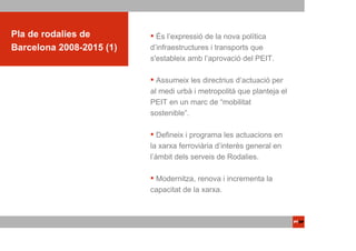 ACTUACIONS PTOP
Pla de rodalies de          És l’expressió de la nova política
Barcelona 2008-2015 (1)   d’infraestructures i transports que
                          s'estableix amb l’aprovació del PEIT.
                               PLA DE RODALIES
                            Assumeix les directrius d’actuació per
                                DE BARCELONA
                                     2008-2015
                          al medi urbà i metropolità que planteja el
                          PEIT en un marc de “mobilitat
                          sostenible”.

                             Defineix i programa les actuacions en
                          la xarxa ferroviària d’interès general en
                          l’àmbit dels serveis de Rodalies.

                           Modernitza, renova i incrementa la
                          capacitat de la xarxa.
 