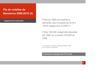 ACTUACIONS PTOP
Pla de rodalies de
Barcelona 2008-2015 (2)

Augment de la demanda
                           Des de 1989 s’ha triplicat la
                          demanda, que ha passat de 42 M a
                          125 M viatgers/any el 2006 (*)

                           Dels 140.000 viatgers/dia laborable
                          del 1989, es va assolir 410.000 en
                          2006


                          (*) Es descarta a efectes d’aquests anàlisi el 2007
                          per la situació excepcional




                           Creixement sostingut del 5’2% anual
 