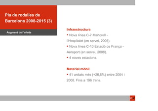ACTUACIONS PTOP
Pla de rodalies de
Barcelona 2008-2015 (3)

                          Infraestructura
Augment de l’oferta
                           Nova línea C-7 Martorell -
                          l’Hospitalet (en servei, 2005).
                           Nova línea C-10 Estació de França -
                          Aeroport (en servei, 2006).
                           4 noves estacions.


                          Material mòbil
                           41 unitats més (+26,5%) entre 2004 i
                          2008. Fins a 196 trens.
 
