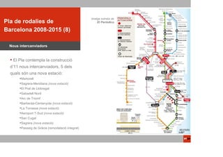 ACTUACIONS                                       Imatge extreta de
Pla de rodalies de
 PTOP                                                 El Periódico

Barcelona 2008-2015 (8)

 Nous intercanviadors


   El Pla contempla la construcció
  d’11 nous intercanviadors, 5 dels
  quals són una nova estació:
       Martorell
       Sagrera-Meridiana (nova estació)
       El Prat de Llobregat
       Sabadell Nord
       Arc de Triomf
       Barberàà-Cerdanyola (nova estació)
       La Torrassa (nova estació)
       Aeroport T-Sud (nova estació)
       San Cugat
       Sagrera (nova estació)
       Passeig de Gràcia (remodelació integral)
 