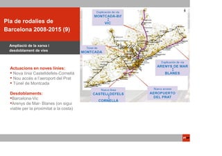 ACTUACIONS
Pla de rodalies de
 PTOP
Barcelona 2008-2015 (9)

 Ampliació de la xarxa i
 desdoblament de vies



  Actuacions en noves línies:
   Nova línia Castelldefels-Cornellà
   Nou accés a l’aeroport del Prat
   Túnel de Montcada

  Desdoblaments:
   Barcelona-Vic
   Arenys de Mar- Blanes (on sigui
  viable per la proximitat a la costa)
 