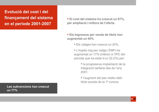 Evolució del cost i del
finançament del sistema         El cost del sistema ha crescut un 67%,
en el període 2001-2007        per ampliació i millora de l’oferta.


                                Els Ingressos per venda de títols han
                               augmentat un 45%
                                     Els viatges han crescut un 24%.
                                    L’Ingrés mig per viatge (TMP) ha
                                   augmentat un 17% (inferior a l’IPC del
                                   període que ha estat d’un 22,2%) per:
                                          la progressiva implantació de la
                                        Integració tarifaria des de l’any
                                        2001.
                                           l’augment del pes relatiu dels
                                        títols socials de la 1ª corona.
 Les subvencions han crescut
 un 77%
 