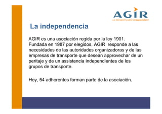 La independencia
AGIR es una asociación regida por la ley 1901.
Fundada en 1987 por elegidos, AGIR responde a las
necesidades de las autoridades organizadoras y de las
empresas de transporte que desean approvechar de un
peritaje y de un assistencia independientes de los
grupos de transporte.

Hoy, 54 adherentes forman parte de la asociación.
 
