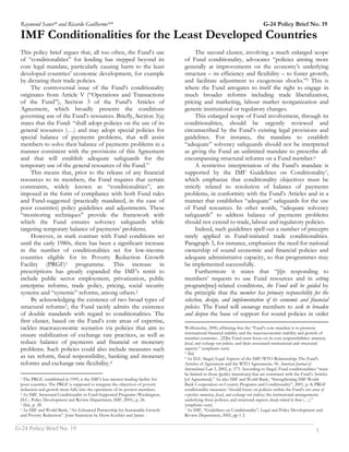 Raymond Saner* and Ricardo Guilherme**                                                                                           G-24 Policy Brief No. 19
 IMF Conditionalities for the Least Developed Countries
 This policy brief argues that, all too often, the Fund’s use                            The second cluster, involving a much enlarged scope
 of “conditionalities” for lending has stepped beyond its                          of Fund conditionality, advocates “policies aiming more
 core legal mandate, particularly causing harm to the least                        generally at improvements on the economy’s underlying
 developed countries’ economic development, for example                            structure – its efficiency and flexibility – to foster growth,
 by dictating their trade policies.                                                and facilitate adjustment to exogenous shocks.”5 This is
      The controversial issue of the Fund’s conditionality                         where the Fund arrogates to itself the right to engage in
 originates from Article V (“Operations and Transactions                           much broader reforms including trade liberalization,
 of the Fund”), Section 3 of the Fund’s Articles of                                pricing and marketing, labour market reorganization and
 Agreement, which broadly presents the conditions                                  generic institutional or regulatory changes.
 governing use of the Fund’s resources. Briefly, Section 3(a)                            This enlarged scope of Fund involvement, through its
 states that the Fund: “shall adopt policies on the use of its                     conditionalities, should be urgently reviewed and
 general resources (…) and may adopt special policies for                          circumscribed by the Fund’s existing legal provisions and
 special balance of payments problems, that will assist                            guidelines. For instance, the mandate to establish
 members to solve their balance of payments problems in a                          “adequate” solvency safeguards should not be interpreted
 manner consistent with the provisions of this Agreement                           as giving the Fund an unlimited mandate to prescribe all-
 and that will establish adequate safeguards for the                               encompassing structural reforms on a Fund member.6
 temporary use of the general resources of the Fund.”                                    A restrictive interpretation of the Fund’s mandate is
      This means that, prior to the release of any financial                       supported by the IMF Guidelines on Conditionality7,
 resources to its members, the Fund requires that certain                          which emphasize that conditionality objectives must be
 constraints, widely known as “conditionalities”, are                              strictly related to resolution of balance of payments
 imposed in the form of compliance with both Fund rules                            problems, in conformity with the Fund’s Articles and in a
 and Fund-suggested (practically mandated, in the case of                          manner that establishes “adequate” safeguards for the use
 poor countries) policy guidelines and adjustments. These                          of Fund resources. In other words, “adequate solvency
 “monitoring techniques” provide the framework with                                safeguards” to address balance of payments problems
 which the Fund ensures solvency safeguards while                                  should not extend to trade, labour and regulatory policies.
 targeting temporary balance of payments’ problems.                                      Indeed, such guidelines spell out a number of precepts
      However, in stark contrast with Fund conditions set                          rarely applied in Fund-initiated trade conditionalities.
 until the early 1980s, there has been a significant increase                      Paragraph 3, for instance, emphasizes the need for national
 in the number of conditionalities set for low-income                              ownership of sound economic and financial policies and
 countries eligible for its Poverty Reduction Growth                               adequate administrative capacity, so that programmes may
 Facility (PRGF)1 programme. This increase in                                      be implemented successfully.
 prescriptions has greatly expanded the IMF’s remit to                                   Furthermore it states that “[i]n responding to
 include public sector employment, privatization, public                           members’ requests to use Fund resources and in setting
 enterprise reforms, trade policy, pricing, social security                        program[me]-related conditions, the Fund will be guided by
 systems and “systemic” reforms, among others.2                                    the principle that the member has primary responsibility for the
      By acknowledging the existence of two broad types of                         selection, design, and implementation of its economic and financial
 structural reforms3, the Fund tacitly admits the existence                        policies. The Fund will encourage members to seek to broaden
 of double standards with regard to conditionalities. The                          and deepen the base of support for sound policies in order
 first cluster, based on the Fund’s core areas of expertise,
 tackles macroeconomic scenarios via policies that aim to                          Wolfensohn, 2000, affirming that the “Fund’s core mandate is to promote
                                                                                   international financial stability and the macroeconomic stability and growth of
 ensure stabilization of exchange rate practices, as well as                       member countries…[T]he Fund must focus on its core responsibilities: monetary,
 reduce balance of payments and financial or monetary                              fiscal, and exchange rate policies, and their associated institutional and structural
 problems. Such policies could also include measures such                          aspects.” (emphasis ours)
                                                                                   5 Ibid.
 as tax reform, fiscal responsibility, banking and monetary                        6 See D.E. Siegel, Legal Aspects of the IMF/WTO Relationship: The Fund's

 reforms and exchange rate flexibility.4                                           Articles of Agreement and the WTO Agreements, 96 American Journal of
                                                                                   International Law 3, 2002, p. 573. According to Siegel, Fund conditionalities “must
                                                                                   be limited to those [policy intentions] that are consistent with the Fund’s Articles
 1 The PRGF, established in 1999, is the IMF's low-interest lending facility for   [of Agreement].” See also IMF and World Bank, “Strengthening IMF-World
 poor countries. The PRGF is supposed to integrate the objectives of poverty       Bank Cooperation on Country Programs and Conditionality”, 2001, p. 8; PRGF
 reduction and growth more fully into the operations of its poorest members.       conditionality measures “should focus on policies within the Fund’s core areas of
 2 See IMF, Structural Conditionality in Fund-Supported Programs (Washington,      expertise: monetary, fiscal, and exchange rate policies; the institutional arrangements
 D.C.: Policy Development and Review Department, IMF, 2001), p. 26.                underlying these policies; and structural aspects closely related to them (…).”
 3 Ibid., p. 28.                                                                   (emphasis ours)
 4 See IMF and World Bank, “An Enhanced Partnership for Sustainable Growth         7 See IMF, “Guidelines on Conditionality”, Legal and Policy Development and

 and Poverty Reduction”. Joint Statement by Horst Koehler and James                Review Department, 2002, pp 1-2.
____________________________________________________________________________________________________
G-24 Policy Brief No. 19                                                                             1
 