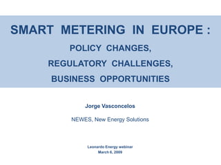 SMART METERING IN EUROPE :
        POLICY CHANGES,
    REGULATORY CHALLENGES,
     BUSINESS OPPORTUNITIES


            Jorge Vasconcelos

        NEWES, New Energy Solutions



             Leonardo Energy webinar
                  March 6, 2009
 