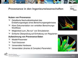 Provenance in den Ingenieurwissenschaften Nutzen von Provenance Detaillierte Nachvollziehbarkeit des  Entstehungsweges eines Berechnungsergebnisses  Klare Dokumentation von verteilten Berechnungs- Workflows Möglichkeit zum „Re-run“ von Simulationen Einfache Überprüfung auf Einhaltung von Regularien Aufzeichnung von Provenance-Daten Modell-Parameter  Tool-Versionen Verwendete Hardware Verwendete Libraries & Compiler(-Parameter)   