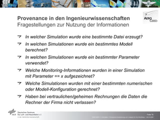 Provenance in den Ingenieurwissenschaften  Fragestellungen zur   Nutzung der Informationen In welcher Simulation wurde eine bestimmte Datei erzeugt? In welchen Simulationen wurde ein bestimmtes Modell berechnet? In welchen Simulationen wurde ein bestimmter Parameter verwendet? Welche Monitoring-Informationen wurden in einer Simulation  mit Parameter == x aufgezeichnet? Welche Simulationen wurden mit einer bestimmten numerischen oder Modell-Konfiguration gerechnet? Haben bei vertraulichen/geheimen Rechnungen die Daten die Rechner der Firma nicht verlassen? 