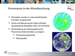 Provenance in der Klimaforschung Klimadaten werden in unterschiedlich(st)en Formaten ausgetauscht Suche und Benutzung der Daten erfordert standardisierte Metadaten (ISO 19115/19139) Sicherstellung der Datenqualität durch Provenance-Dokumentation („Lineage“): Prozessierungsschritte Datenquellen 