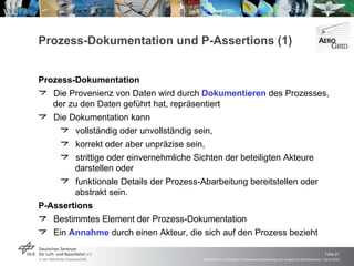 Prozess-Dokumentation und P-Assertions (1) Prozess-Dokumentation Die Provenienz von Daten wird durch  Dokumentieren  des Prozesses, der zu den Daten geführt hat, repräsentiert Die Dokumentation kann vollständig oder unvollständig sein, korrekt oder aber unpräzise sein,  strittige oder einvernehmliche Sichten der beteiligten Akteure darstellen oder funktionale Details der Prozess-Abarbeitung bereitstellen oder abstrakt sein. P-Assertions Bestimmtes Element der Prozess-Dokumentation Ein  Annahme  durch einen Akteur, die sich auf den Prozess bezieht 