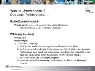 Was ist „Provenance“? Das sagen Wörterbücher… Duden Fremdwörterbuch Provenienz  [… we …; zu  lat.  provenire „hervorkommen,  entstehen“]  die ; -, -en: Herkunft, Ursprung Wiktionary (deutsch) Provenienz  Bedeutungen:   [1] Herkunft, Ursprung   [a] die über die Vorbesitzer nachgewiesene Herkunft einer Ware.   [b] im Buchwesen den oder die Vorbesitzer eines Schriftstücks, meist private  Sammlungen oder geistliche Institutionen, aus denen das Exemplar in den  heutigen Besitz einer Bibliothek gelangt ist: Provenienz (Buch).   [c] im Archivwesen  die Herkunft betreffend   [d] in der Medizin wird  Provenienz  auch einfach im Sinne von  Herkunft   benutzt 