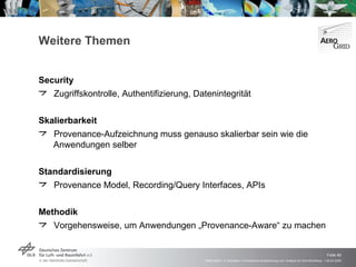 Weitere Themen Security Zugriffskontrolle, Authentifizierung, Datenintegrität Skalierbarkeit Provenance-Aufzeichnung muss genauso skalierbar sein wie die Anwendungen selber Standardisierung Provenance Model, Recording/Query Interfaces, APIs Methodik Vorgehensweise, um Anwendungen „Provenance-Aware“ zu machen 