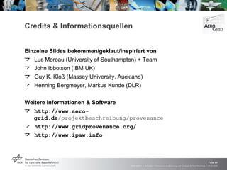 Credits & Informationsquellen Einzelne Slides bekommen/geklaut/inspiriert von Luc Moreau (University of Southampton) + Team John Ibbotson (IBM UK) Guy K. Kloß (Massey University, Auckland) Henning Bergmeyer, Markus Kunde (DLR) Weitere Informationen & Software http://www.aero-grid.de /projektbeschreibung/provenance http://www.gridprovenance.org/ http://www.ipaw.info 