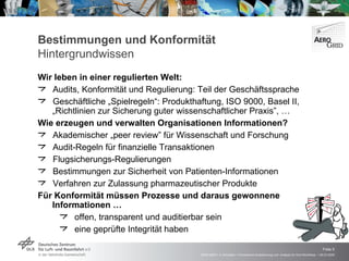 Bestimmungen und Konformität Hintergrundwissen Wir leben in einer regulierten Welt: Audits, Konformität und Regulierung: Teil der Geschäftssprache Geschäftliche „Spielregeln“: Produkthaftung, ISO 9000, Basel II,  „Richtlinien zur Sicherung guter wissenschaftlicher Praxis”, … Wie erzeugen und verwalten Organisationen Informationen? Akademischer „ peer review ” für Wissenschaft und Forschung Audit-Regeln für finanzielle Transaktionen Flugsicherungs-Regulierungen Bestimmungen zur Sicherheit von Patienten-Informationen Verfahren zur Zulassung pharmazeutischer Produkte Für Konformität müssen Prozesse und daraus gewonnene Informationen … offen, transparent und auditierbar sein eine geprüfte Integrität haben 