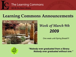 Learning Commons Announcements Week of March 9th “ Nobody ever graduated from a library. Nobody ever graduated without one.” 2009 One week until Spring Break!!!! 