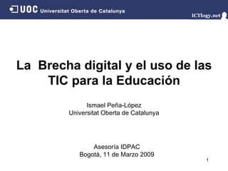 La  Brecha digital y el uso de las TIC para la Educación Ismael Peña - López Universitat Oberta de Catalunya Asesoría IDPAC Bogotá,  11 de Marzo  2009 