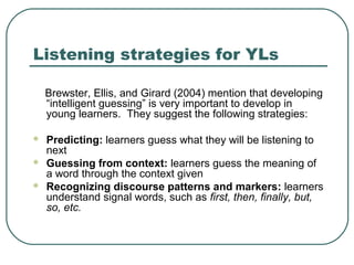 Listening strategies for YLs
Brewster, Ellis, and Girard (2004) mention that developing
“intelligent guessing” is very important to develop in
young learners. They suggest the following strategies:




Predicting: learners guess what they will be listening to
next
Guessing from context: learners guess the meaning of
a word through the context given
Recognizing discourse patterns and markers: learners
understand signal words, such as first, then, finally, but,
so, etc.

 