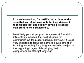 1. In an interactive, four-skills curriculum, make
sure that you don’t overlook the importance of
techniques that specifically develop listening
comprehension competence.


Most likely your YL program integrates all four skills
interactively, which is the ideal situation for
communicative language teaching. However, it is still
very important to focus on learners’ development of
listening, especially for young learners who are just at
the beginning stages of developing their
comprehension of target language.

 