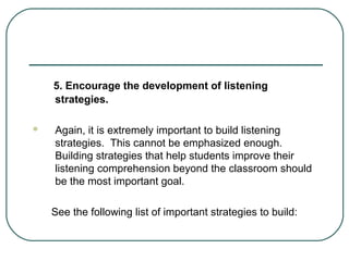5. Encourage the development of listening
strategies.


Again, it is extremely important to build listening
strategies. This cannot be emphasized enough.
Building strategies that help students improve their
listening comprehension beyond the classroom should
be the most important goal.
See the following list of important strategies to build:

 