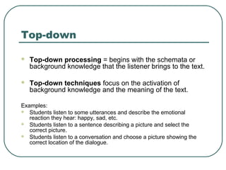 Top-down


Top-down processing = begins with the schemata or
background knowledge that the listener brings to the text.



Top-down techniques focus on the activation of
background knowledge and the meaning of the text.

Examples:
 Students listen to some utterances and describe the emotional
reaction they hear: happy, sad, etc.
 Students listen to a sentence describing a picture and select the
correct picture.
 Students listen to a conversation and choose a picture showing the
correct location of the dialogue.

 
