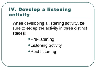 IV. Develop a listening
activity
When developing a listening activity, be
sure to set up the activity in three distinct
stages:
•Pre-listening
•Listening activity
•Post-listening

 