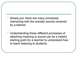 

Simply put, there are many processes
interacting with the actually sounds received
by a listener.



Understanding these different processes of
attaching meaning to sound can be a helpful
starting point for a teacher to understand how
to teach listening to students.

 