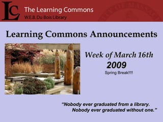 Learning Commons Announcements Week of March 16th “ Nobody ever graduated from a library. Nobody ever graduated without one.” 2009 Spring Break!!!! 