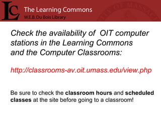 Check the availability of  OIT computer stations in the Learning Commons  and the Computer Classrooms: http://classrooms-av.oit.umass.edu/view.php Be sure to check the  classroom hours  and  scheduled  classes  at the site before going to a classroom!    
