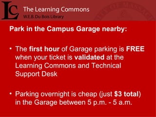 Park in the Campus Garage nearby: The  first   hour  of Garage parking is  FREE  when your ticket is  validated  at the Learning Commons and Technical Support Desk Parking overnight is cheap (just  $3 total ) in the Garage between 5 p.m. - 5 a.m.  