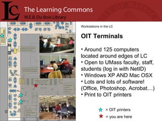 = you are here Workstations in the LC OIT Terminals Around 125 computers located around edges of LC Open to UMass faculty, staff, students (log in with NetID) Windows XP AND Mac OSX Lots and lots of software! (Office, Photoshop, Acrobat…)  Print to OIT printers = OIT printers 