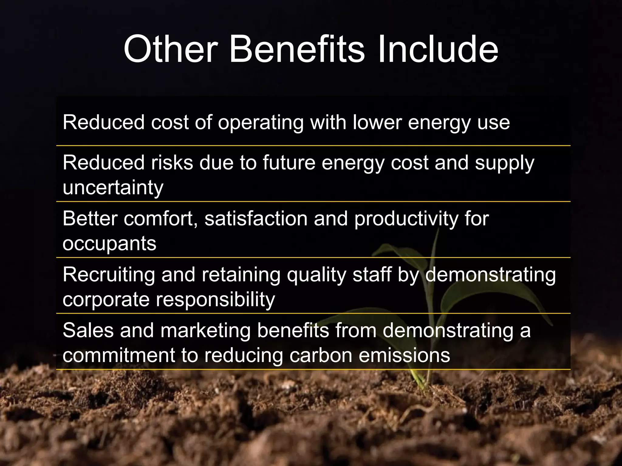 Other Benefits Include Reduced cost of operating with lower energy use Reduced risks due to future energy cost and supply uncertainty Better comfort, satisfaction and productivity for occupants Recruiting and retaining quality staff by demonstrating corporate responsibility Sales and marketing benefits from demonstrating a commitment to reducing carbon emissions 