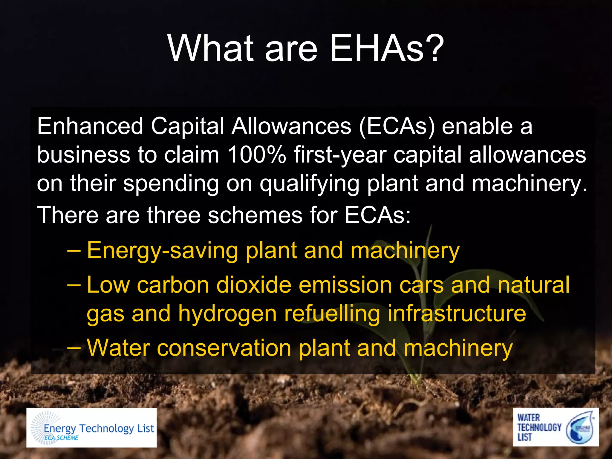 What are EHAs? Enhanced Capital Allowances (ECAs) enable a business to claim 100% first-year capital allowances on their spending on qualifying plant and machinery. There are three schemes for ECAs:   Energy-saving plant and machinery  Low carbon dioxide emission cars and natural gas and hydrogen refuelling infrastructure  Water conservation plant and machinery   