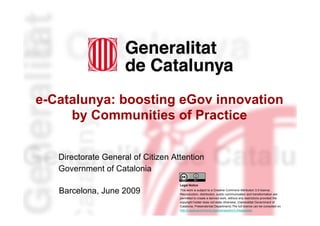 e-Catalunya: boosting eGov innovation
         by Communities of Practice


       Directorate General of Citizen Attention
       Government of Catalonia
                                        Legal Notice

       Barcelona, June 2009             This work is subject to a Creative Commons Attribution 3.0 licence.
                                        Reproduction, distribution, public communication and transformation are
                                        permitted to create a derived work, without any restrictions provided the
                                        copyright holder does not state otherwise. (Generalitat Government of
                                        Catalonia. Presendential Department).The full licence can be consulted on
1                                       http://creativecommons.org/licenses/by/3.0/legalcode.
 