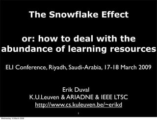 The Snowflake Effect

    or: how to deal with the
abundance of learning resources

    ELI Conference, Riyadh, Saudi-Arabia, 17-18 March 2009


                                      Erik Duval
                          K.U.Leuven & ARIADNE & IEEE LTSC
                            http://www.cs.kuleuven.be/~erikd
                                          1
Wednesday 18 March 2009
 