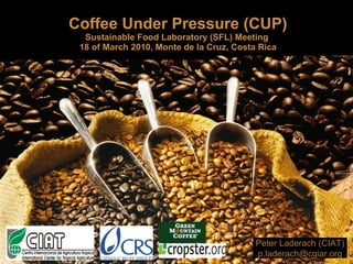 Coffee Under Pressure (CUP) Sustainable Food Laboratory (SFL) Meeting  18 of March 2010, Monte de la Cruz, Costa Rica Peter Laderach (CIAT) [email_address] 