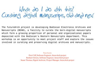 What do I do with this?
Curating digital manuscripts, old and new

The futureArch project is developing Bodleian Electronic Archives and
Manuscripts (BEAM), a facility to curate the born-digital manuscripts
which form a growing proportion of personal and organisational papers
deposited with the Bodleian's Western Manuscripts department. This
workshop is an opportunity to meet project staff and explore the issues
involved in curating and preserving digital archives and manuscripts.



                                          Your hosts:
                       Pete Cliff, Software Engineer, futureArch project
                    Renhart Gittens, Software Engineer, futureArch project
              Susan Thomas, Digital Archivist; Project Manager, futureArch project
 