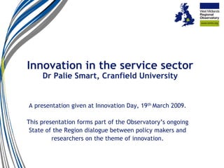 Innovation in the service sector
     Dr Palie Smart, Cranfield University


A presentation given at Innovation Day, 19th March 2009.

This presentation forms part of the Observatory’s ongoing
 State of the Region dialogue between policy makers and
         researchers on the theme of innovation.
 