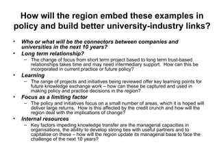How will the region embed these examples in policy and build better university-industry links? Who or what will be the connectors between companies and universities in the next 10 years? Long term relationship? The change of focus from short term project based to long term trust-based relationships takes time and may need intermediary support.  How can this be incorporated in current practice or future policy? Learning The range of projects and initiatives being reviewed offer key learning points for future knowledge exchange work – how can these be captured and used in making policy and practice decisions in the region? Focus as a limiting factor The policy and initiatives focus on a small number of areas, which it is hoped will deliver large returns.  How is this affected by the credit crunch and how will the region deal with the implications of change? Internal resources Key factors impeding knowledge transfer are the managerial capacities in organisations, the ability to develop strong ties with useful partners and to capitalise on these – how will the region update its managerial base to face the challenge of the next 10 years? 