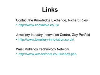 Links Contact the Knowledge Exchange, Richard Riley http://www.contactke.co.uk/ Jewellery Industry Innovation Centre, Gay Penfold http://www.jewellery-innovation.co.uk/ West Midlands Technology Network http://www.wm-technet.co.uk/index.php 